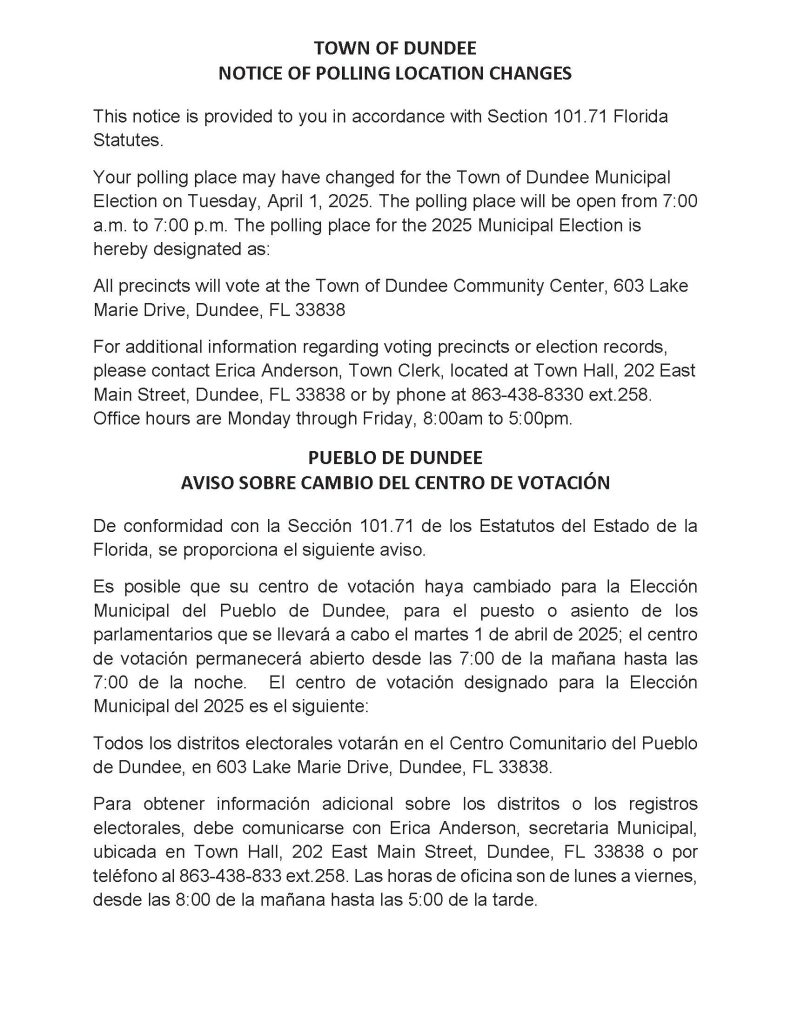TOWN OF DUNDEE NOTICE OF POLLING LOCATION CHANGES This notice is provided to you in accordance with Section 101.71 Florida Statutes. Your polling place may have changed for the Town of Dundee Municipal Election on Tuesday, April 7, 2026. The polling place will be open from 7:00 a.m. to 7:00 p.m. The polling place for the 2026 Municipal Election is hereby designated as: All precincts will vote at the Town of Dundee Community Center, 603 Lake Marie Drive, Dundee, FL 33838 For additional information regarding voting precincts or election records, please contact Erica Anderson, Town Clerk, located at Town Hall, 202 East Main Street, Dundee, FL 33838 or by phone at 863-438-8330 ext.258. Office hours are Monday through Friday, 8:00am to 5:00pm. PUEBLO DE DUNDEE AVISO SOBRE CAMBIO DEL CENTRO DE VOTACIÓN De conformidad con la Sección 101.71 de los Estatutos del Estado de la Florida, se proporciona el siguiente aviso. Es posible que su centro de votación haya cambiado para la Elección Municipal del Pueblo de Dundee, para el puesto o asiento de los parlamentarios que se llevará a cabo el martes 7 de abril de 2026; el centro de votación permanecerá abierto desde las 7:00 de la mañana hasta las 7:00 de la noche. El centro de votación designado para la Elección Municipal del 2026 es el siguiente: Todos los distritos electorales votarán en el Centro Comunitario del Pueblo de Dundee, en 603 Lake Marie Drive, Dundee, FL 33838. Para obtener información adicional sobre los distritos o los registros electorales, debe comunicarse con Erica Anderson, secretaria Municipal, ubicada en Town Hall, 202 East Main Street, Dundee, FL 33838 o por teléfono al 863-438-833 ext.258. Las horas de oficina son de lunes a viernes, desde las 8:00 de la mañana hasta las 5:00 de la tarde.