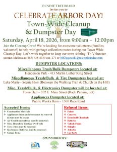 Flyer for the Dundee Tree Board’s “Celebrate Arbor Day! Town-Wide Cleanup & Dumpster Day” event. The flyer features green and brown text with a tree graphic in the center and a green dumpster image on the right. It lists the event details as Saturday, April 18, 2026, from 9:00 a.m. to 12:00 p.m. Join the Cleanup Crew! We’re looking for awesome volunteers (families welcome!) to help with garbage collection routes during our Town Wide Cleanup Day. Let’s work together to keep our town shining! To Volunteer contact Melissa at (863) 438-8330 ext. 271 or MGlogowski@townofdundee.com Dumpster locations include: • Henderson Park – 413 Martin Luther King Street (Misc. Trash/Bulk) • Lake Marie – Scenic Hwy (between the walking trail and Church on the Hill) (Misc. Trash/Bulk & Tires) • Town Hall – 202 E. Main Street, back parking lot (Misc. Trash/Bulk & Electronics) • Public Works Barn – 1500 Race Road (Appliances) Accepted items include construction materials, appliances (with freon and doors removed), air conditioners (freon removed), miscellaneous household garbage (no food), tires (rims removed), electronics (batteries removed), and garage items. Refused items include paints, concrete, household chemicals, batteries, vehicle fluids, shingles, asbestos, and car parts. Sponsors listed at the bottom are Keep Polk County Beautiful, the Town of Dundee Tree Board, and Trash Taxi.