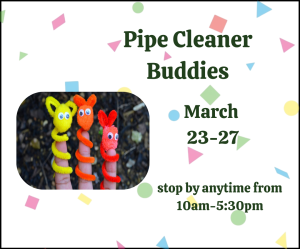 white flyer with colorful confetti, with a picture of pipe cleaner buddies. Text Reads "Pipe Cleaner Buddies, March 23-27, stop by anytime from 10am-5:30pm