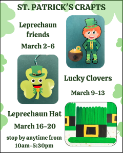 Flyer titled “ST. PATRICK’S CRAFTS” with a light background and green clover accents.

It lists three activities with images:

Leprechaun Friends – March 2–6 (illustrated leprechaun with a pot of gold).

Lucky Clovers – March 9–13 (photo of a smiling clover craft with a small hat).

Leprechaun Hat – March 16–20 (photo of green popsicle-stick hats).

At the bottom: “stop by anytime from 10am–5:30pm.”